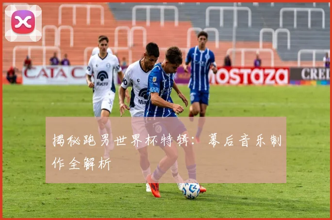揭秘跑男世界杯特辑：幕后音乐制作全解析