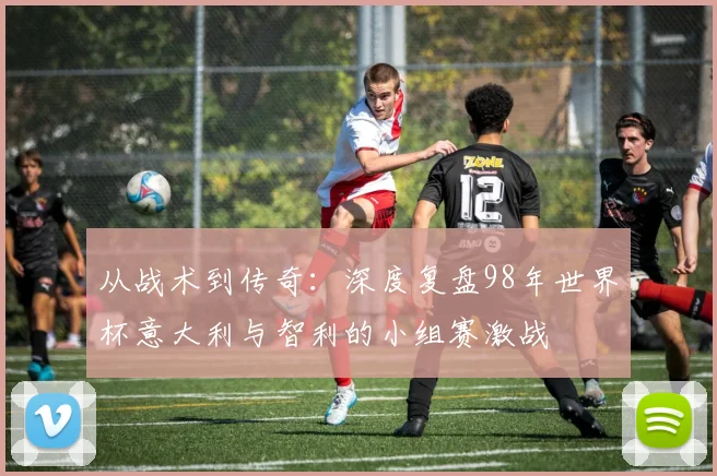 从战术到传奇：深度复盘98年世界杯意大利与智利的小组赛激战